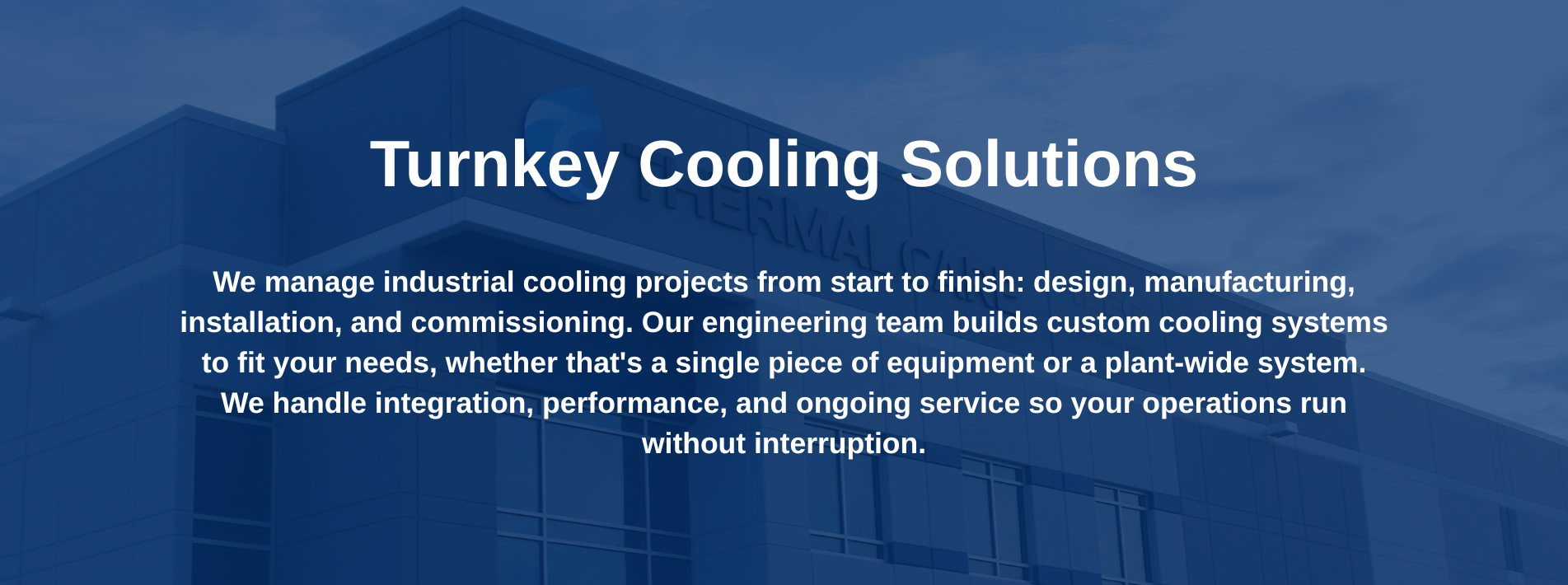 Turnkey Cooling SolutionsWe manage industrial cooling projects from start to finish: design, manufacturing, installation, and commissioning. Our engineering team builds custom cooling systems to fit your needs, whether that's a single piece of equipment or a plant-wide system.We handle integration, performance, and ongoing service so your operations run without interruption.